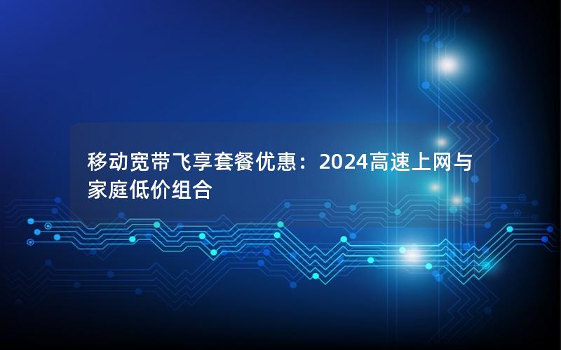 移动宽带飞享套餐优惠：2024高速上网与家庭低价组合