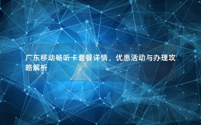 广东移动畅听卡套餐详情、优惠活动与办理攻略解析