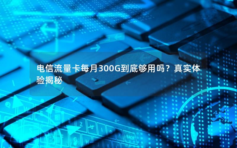 电信流量卡每月300G到底够用吗？真实体验揭秘