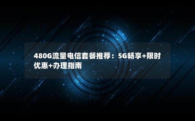 480G流量电信套餐推荐：5G畅享+限时优惠+办理指南