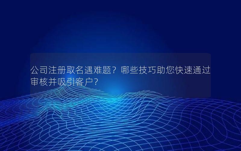 公司注册取名遇难题？哪些技巧助您快速通过审核并吸引客户？