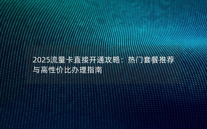 2025流量卡直接开通攻略：热门套餐推荐与高性价比办理指南