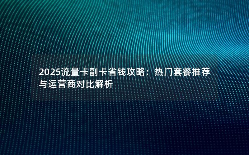 2025流量卡副卡省钱攻略：热门套餐推荐与运营商对比解析