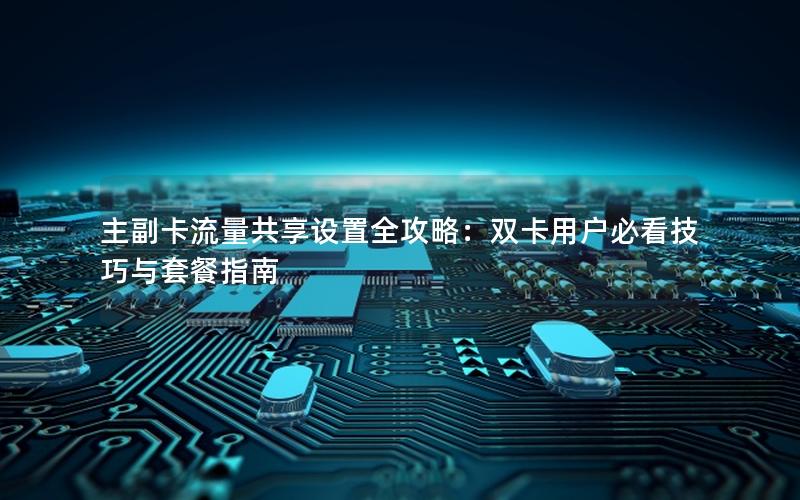 主副卡流量共享设置全攻略：双卡用户必看技巧与套餐指南