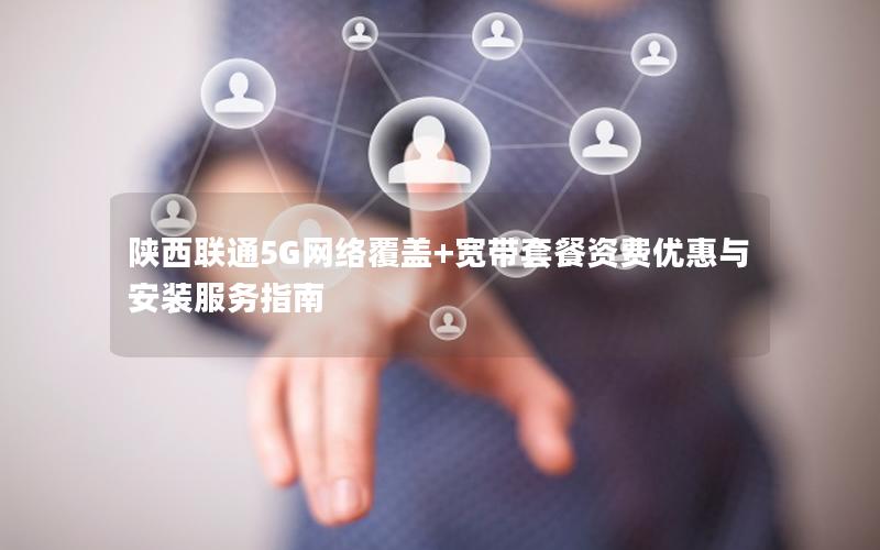 陕西联通5G网络覆盖+宽带套餐资费优惠与安装服务指南