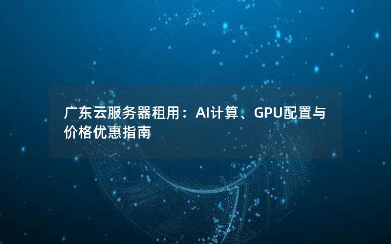 广东云服务器租用：AI计算、GPU配置与价格优惠指南