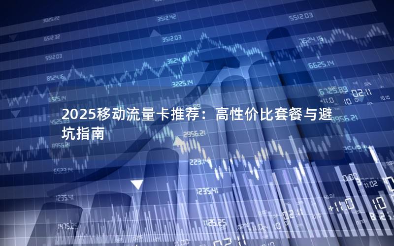 2025移动流量卡推荐：高性价比套餐与避坑指南