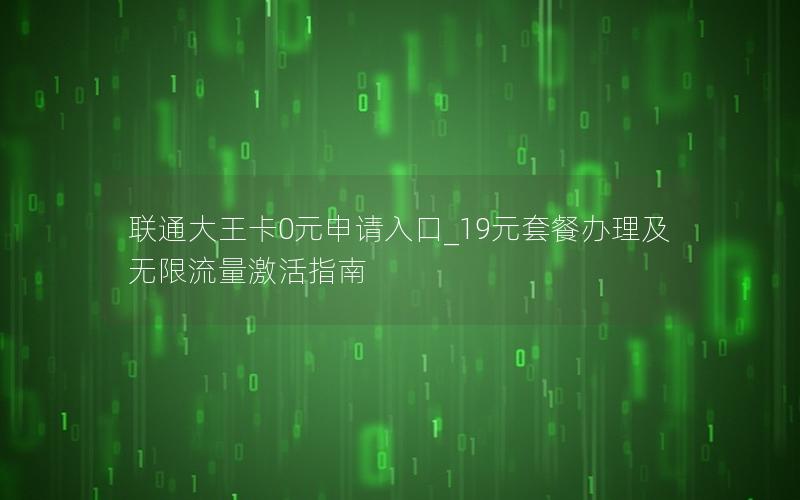 联通大王卡0元申请入口_19元套餐办理及无限流量激活指南