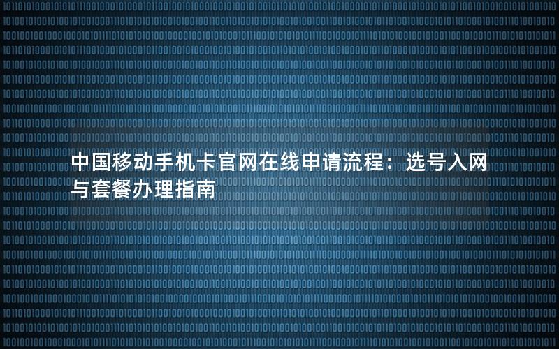 中国移动手机卡官网在线申请流程：选号入网与套餐办理指南