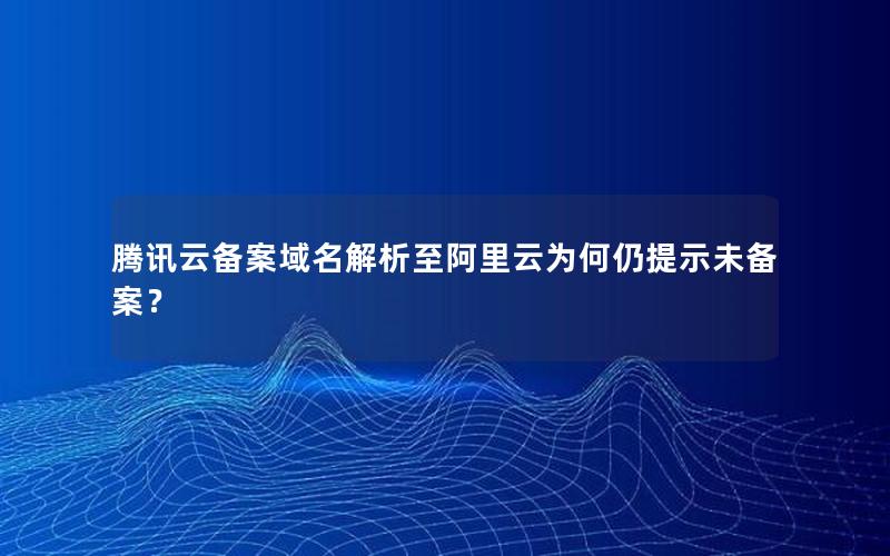 腾讯云备案域名解析至阿里云为何仍提示未备案？