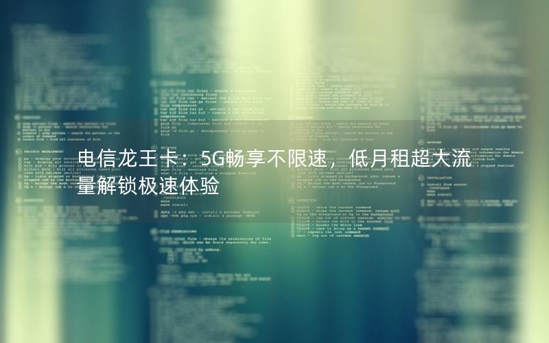 电信龙王卡：5G畅享不限速，低月租超大流量解锁极速体验