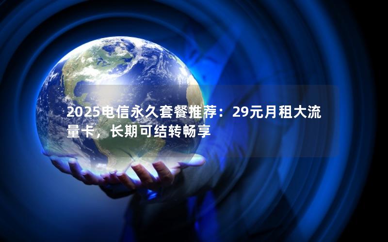 2025电信永久套餐推荐：29元月租大流量卡，长期可结转畅享