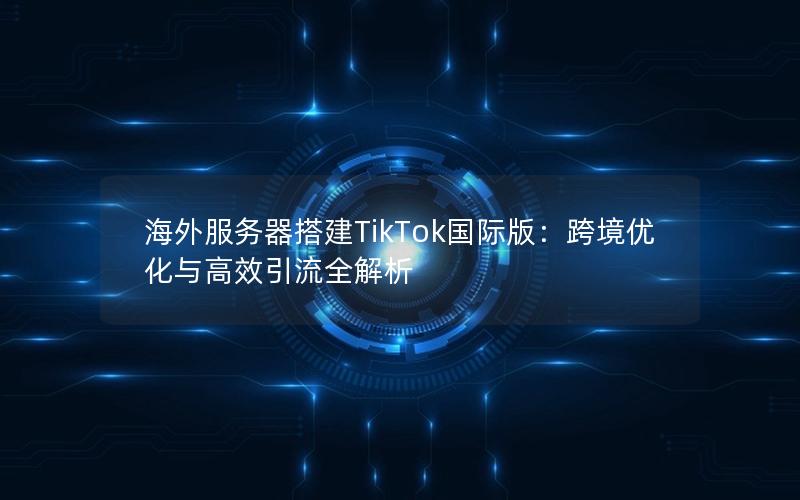 海外服务器搭建TikTok国际版：跨境优化与高效引流全解析