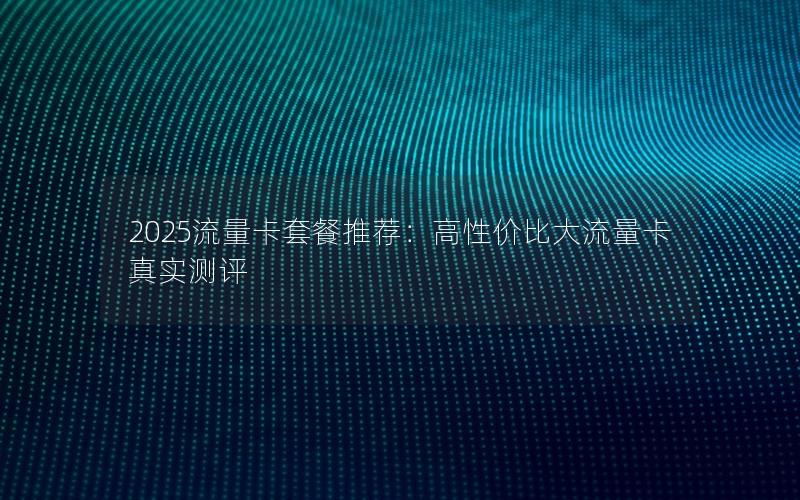 2025流量卡套餐推荐：高性价比大流量卡真实测评