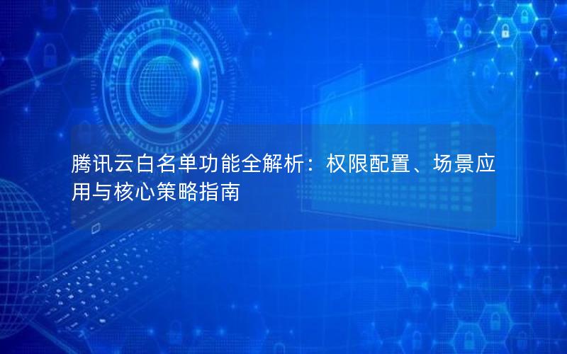 腾讯云白名单功能全解析：权限配置、场景应用与核心策略指南