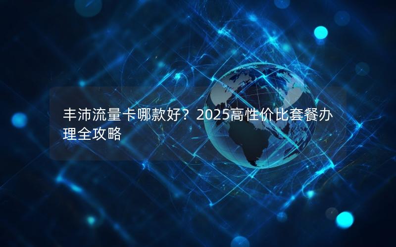 丰沛流量卡哪款好？2025高性价比套餐办理全攻略