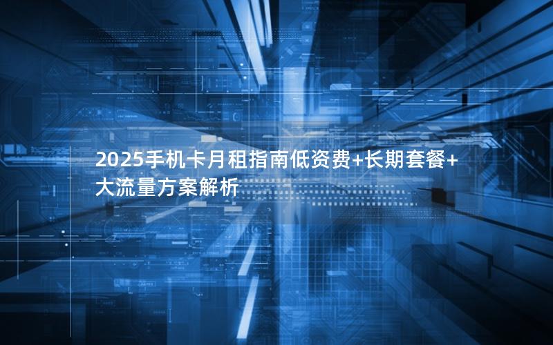 2025手机卡月租指南低资费+长期套餐+大流量方案解析