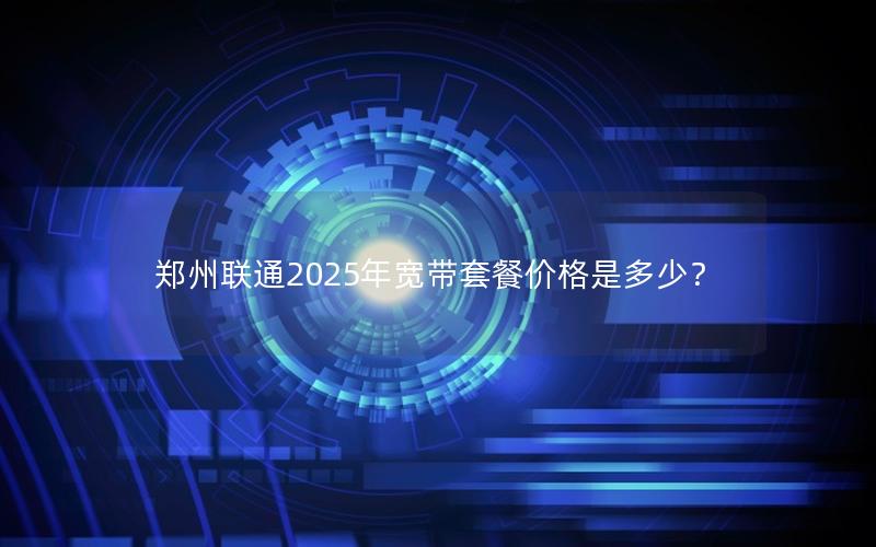 郑州联通2025年宽带套餐价格是多少？