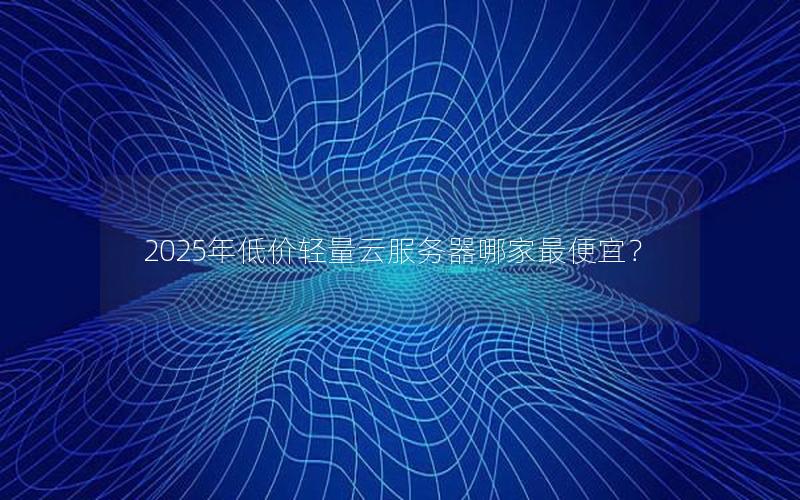 2025年低价轻量云服务器哪家最便宜？