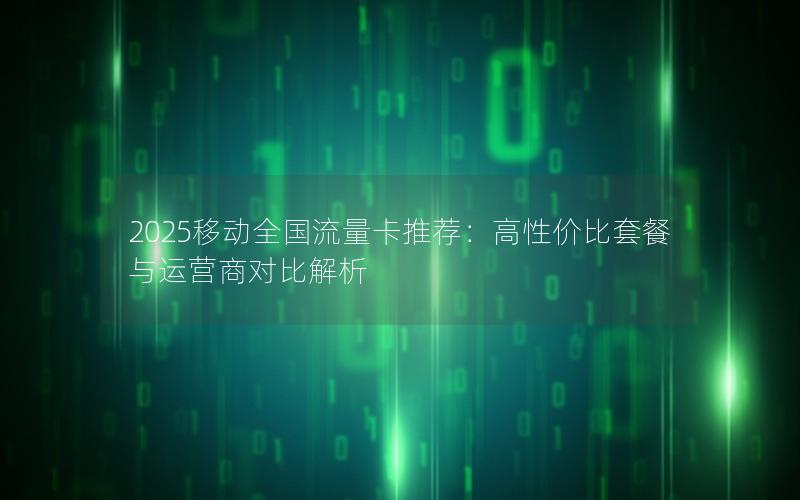 2025移动全国流量卡推荐：高性价比套餐与运营商对比解析