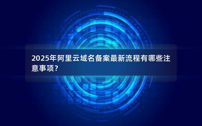 2025年阿里云域名备案最新流程有哪些注意事项？