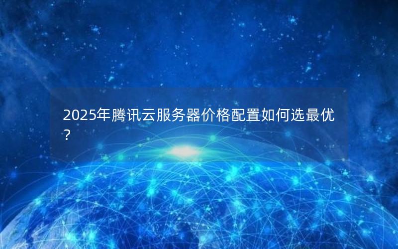 2025年腾讯云服务器价格配置如何选最优？