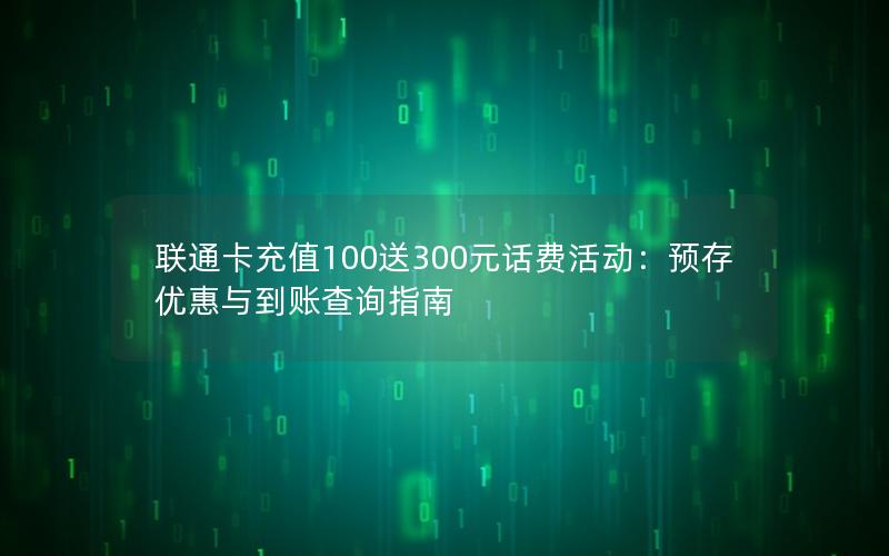 联通卡充值100送300元话费活动：预存优惠与到账查询指南