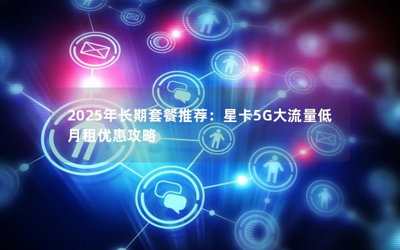 2025年长期套餐推荐：星卡5G大流量低月租优惠攻略