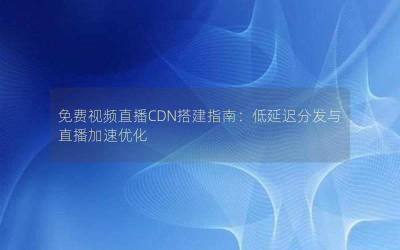 免费视频直播CDN搭建指南：低延迟分发与直播加速优化