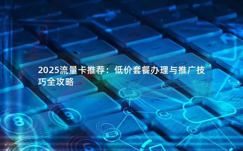 2025流量卡推荐：低价套餐办理与推广技巧全攻略