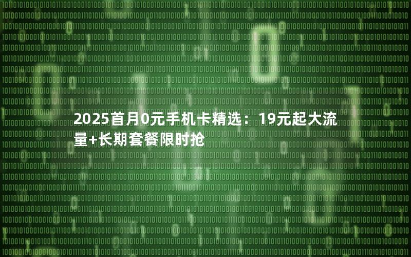 2025首月0元手机卡精选：19元起大流量+长期套餐限时抢