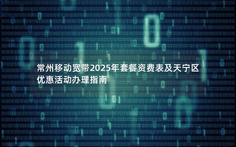 常州移动宽带2025年套餐资费表及天宁区优惠活动办理指南