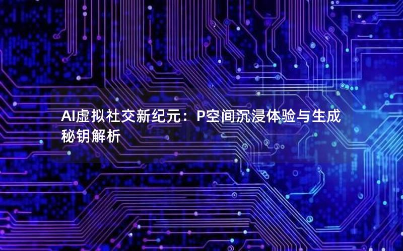 AI虚拟社交新纪元：P空间沉浸体验与生成秘钥解析