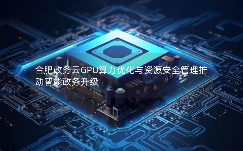 合肥政务云GPU算力优化与资源安全管理推动智能政务升级