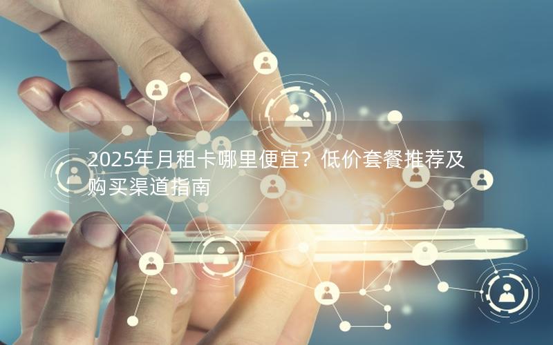 2025年月租卡哪里便宜？低价套餐推荐及购买渠道指南