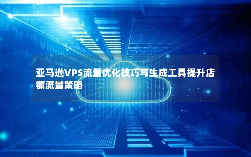 亚马逊VPS流量优化技巧与生成工具提升店铺流量策略