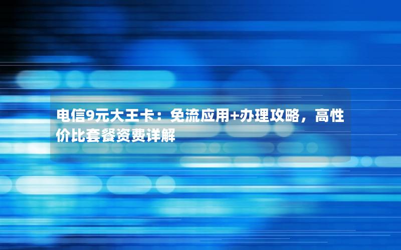 电信9元大王卡：免流应用+办理攻略，高性价比套餐资费详解