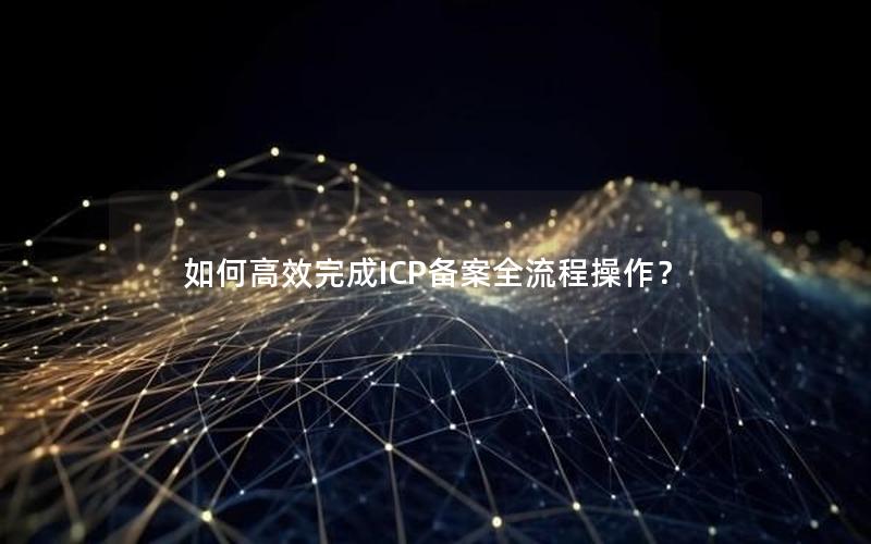 如何高效完成ICP备案全流程操作？