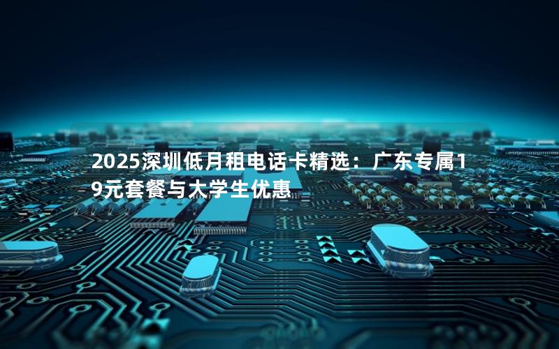 2025深圳低月租电话卡精选：广东专属19元套餐与大学生优惠