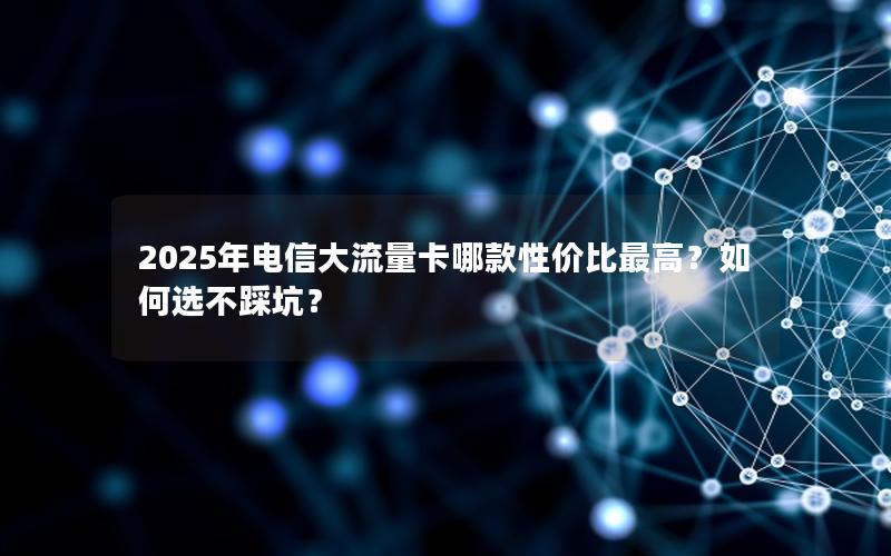 2025年电信大流量卡哪款性价比最高？如何选不踩坑？