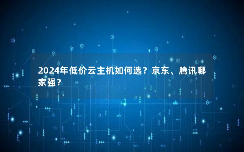 2024年低价云主机如何选？京东、腾讯哪家强？