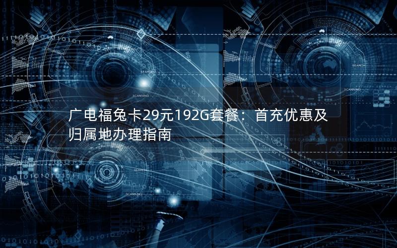 广电福兔卡29元192G套餐：首充优惠及归属地办理指南