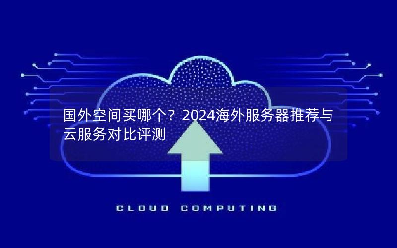 国外空间买哪个？2024海外服务器推荐与云服务对比评测