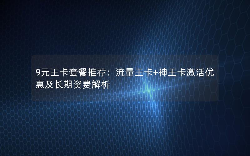 9元王卡套餐推荐：流量王卡+神王卡激活优惠及长期资费解析