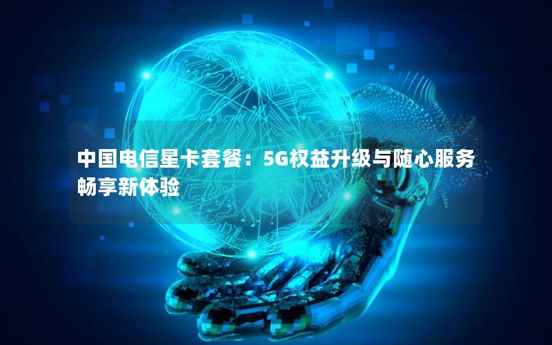 中国电信星卡套餐：5G权益升级与随心服务畅享新体验