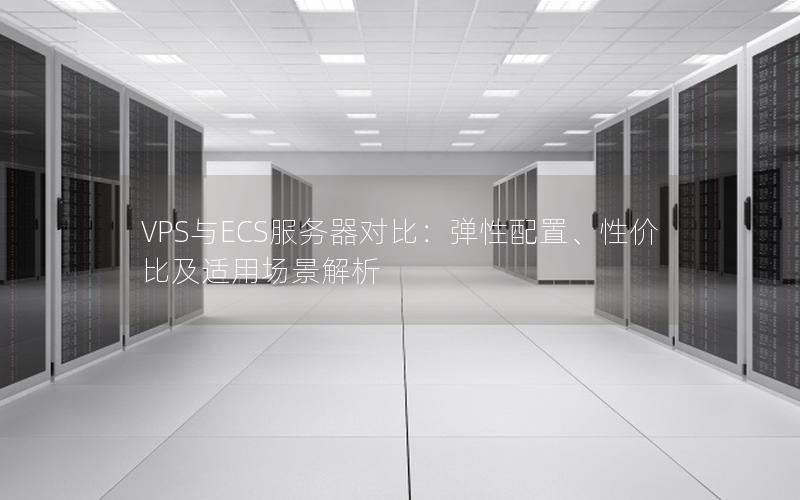 VPS与ECS服务器对比：弹性配置、性价比及适用场景解析