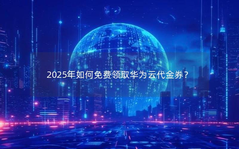 2025年如何免费领取华为云代金券？