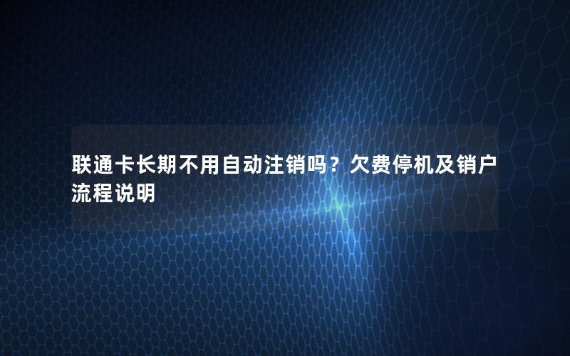 联通卡长期不用自动注销吗？欠费停机及销户流程说明