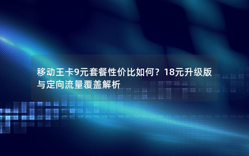 移动王卡9元套餐性价比如何？18元升级版与定向流量覆盖解析