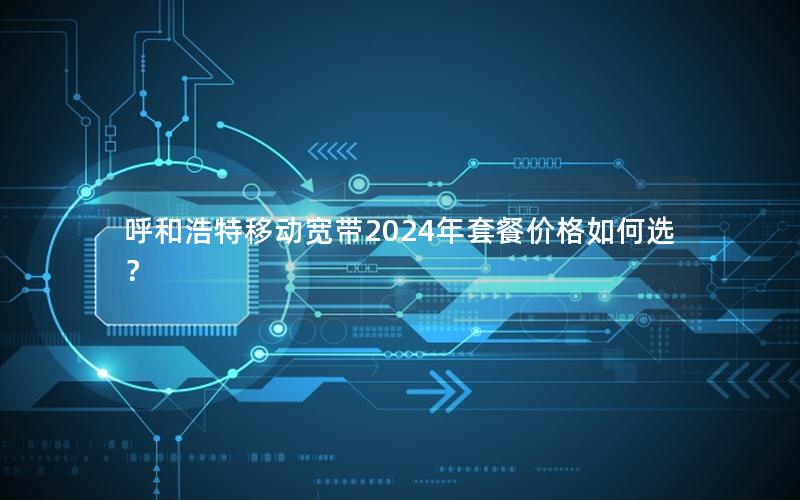 呼和浩特移动宽带2024年套餐价格如何选？